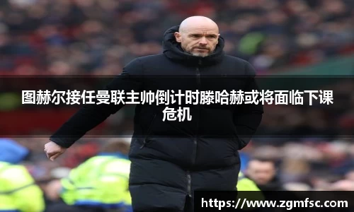 图赫尔接任曼联主帅倒计时滕哈赫或将面临下课危机